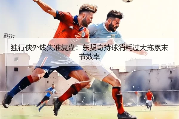 独行侠外线失准复盘：东契奇持球消耗过大拖累末节效率